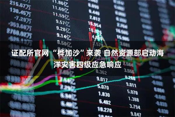 证配所官网 “桦加沙”来袭 自然资源部启动海洋灾害四级应急响应