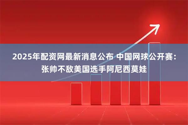 2025年配资网最新消息公布 中国网球公开赛：张帅不敌美国选手阿尼西莫娃