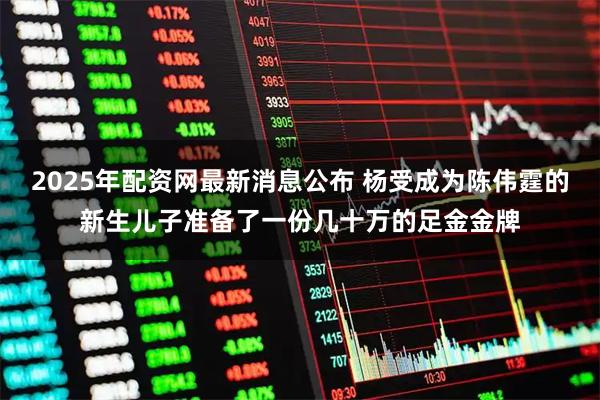 2025年配资网最新消息公布 杨受成为陈伟霆的新生儿子准备了一份几十万的足金金牌