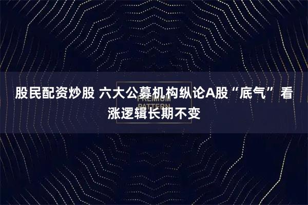 股民配资炒股 六大公募机构纵论A股“底气” 看涨逻辑长期不变