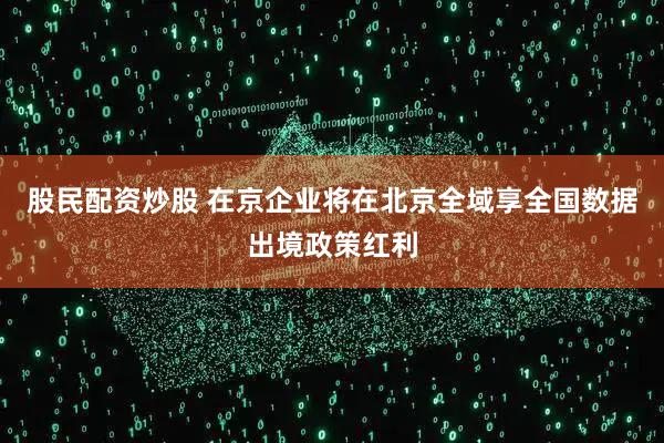 股民配资炒股 在京企业将在北京全域享全国数据出境政策红利