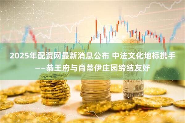 2025年配资网最新消息公布 中法文化地标携手——恭王府与尚蒂伊庄园缔结友好