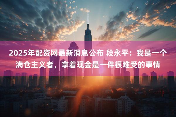2025年配资网最新消息公布 段永平：我是一个满仓主义者，拿着现金是一件很难受的事情