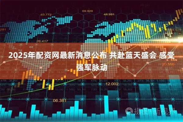 2025年配资网最新消息公布 共赴蓝天盛会 感受强军脉动