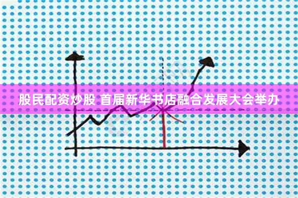 股民配资炒股 首届新华书店融合发展大会举办