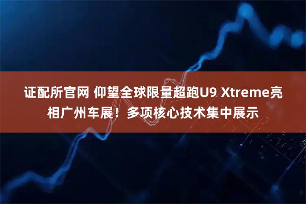 证配所官网 仰望全球限量超跑U9 Xtreme亮相广州车展！多项核心技术集中展示