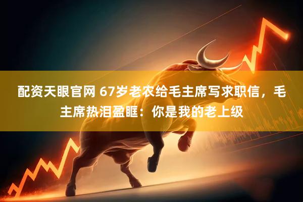 配资天眼官网 67岁老农给毛主席写求职信，毛主席热泪盈眶：你是我的老上级