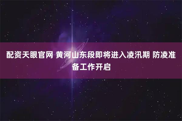 配资天眼官网 黄河山东段即将进入凌汛期 防凌准备工作开启