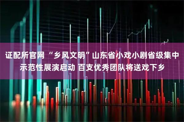 证配所官网 “乡风文明”山东省小戏小剧省级集中示范性展演启动 百支优秀团队将送戏下乡