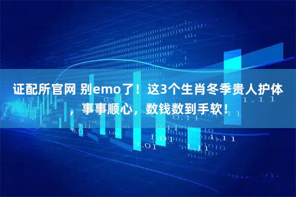 证配所官网 别emo了！这3个生肖冬季贵人护体，事事顺心，数钱数到手软！
