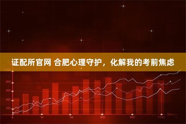 证配所官网 合肥心理守护，化解我的考前焦虑