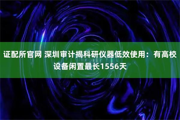 证配所官网 深圳审计揭科研仪器低效使用：有高校设备闲置最长1556天
