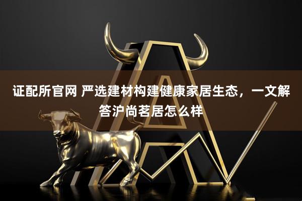 证配所官网 严选建材构建健康家居生态，一文解答沪尚茗居怎么样