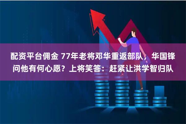 配资平台佣金 77年老将邓华重返部队，华国锋问他有何心愿？上将笑答：赶紧让洪学智归队