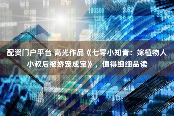 配资门户平台 高光作品《七零小知青：嫁植物人小叔后被娇宠成宝》，值得细细品读