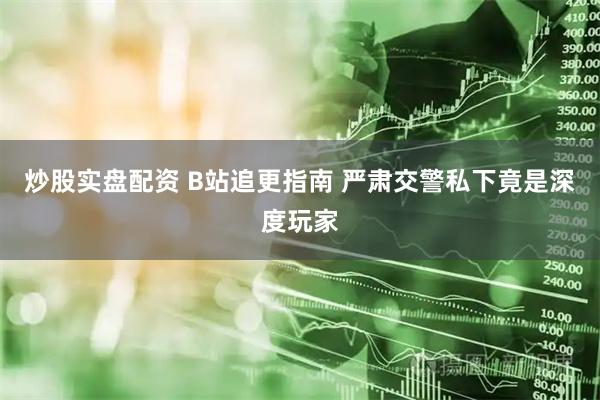 炒股实盘配资 B站追更指南 严肃交警私下竟是深度玩家
