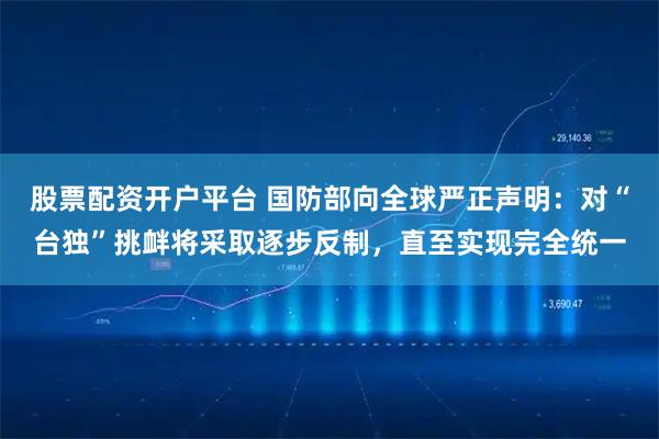 股票配资开户平台 国防部向全球严正声明：对“台独”挑衅将采取逐步反制，直至实现完全统一