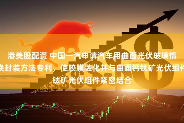 港美股配资 中国一汽申请汽车用曲面光伏玻璃惰性气体置换封装方法专利，使胶膜融化并与曲面钙钛矿光伏组件紧密结合