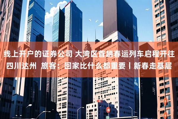 线上开户的证券公司 大湾区首趟春运列车启程开往四川达州  旅客：回家比什么都重要丨新春走基层