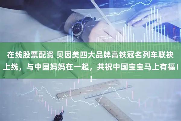 在线股票配资 贝因美四大品牌高铁冠名列车联袂上线，与中国妈妈在一起，共祝中国宝宝马上有福！
