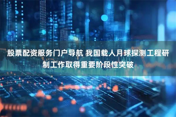 股票配资服务门户导航 我国载人月球探测工程研制工作取得重要阶段性突破