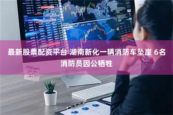 最新股票配资平台 湖南新化一辆消防车坠崖 6名消防员因公牺牲