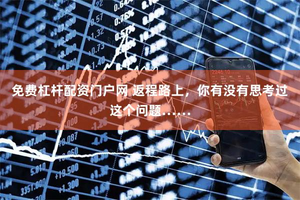 免费杠杆配资门户网 返程路上，你有没有思考过这个问题……
