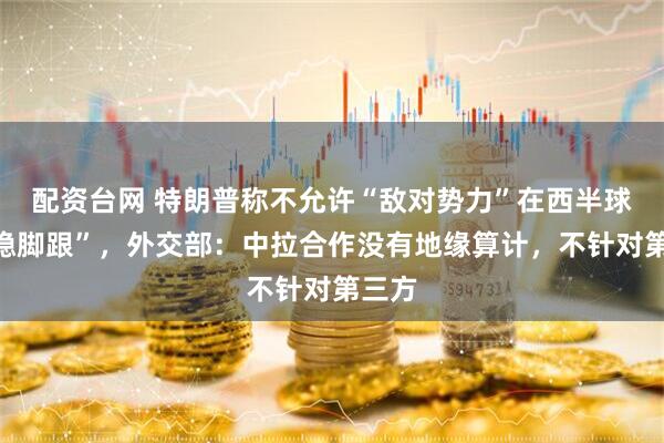 配资台网 特朗普称不允许“敌对势力”在西半球“站稳脚跟”，外交部：中拉合作没有地缘算计，不针对第三方