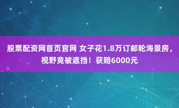 股票配资网首页官网 女子花1.8万订邮轮海景房，视野竟被遮挡！获赔6000元