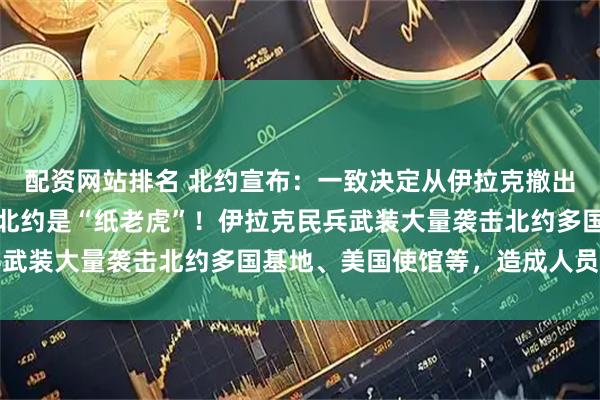 配资网站排名 北约宣布：一致决定从伊拉克撤出所有人员！特朗普大骂北约是“纸老虎”！伊拉克民兵武装大量袭击北约多国基地、美国使馆等，造成人员伤亡