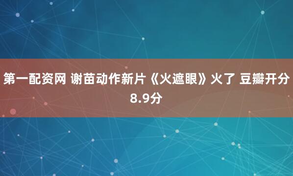 第一配资网 谢苗动作新片《火遮眼》火了 豆瓣开分8.9分